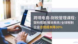 (16509期)跨境电商-财税管理课程:架构搭建/报关税务/全球税制,企业合规成本降30%-湘创网