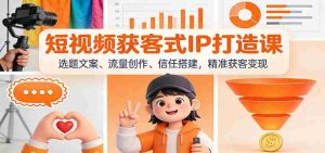 短视频获客式IP打造课：选题文案、流量创作、信任搭建，精准获客变现-湘创网