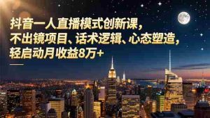 （16750期）抖音一人直播模式创新课，不出镜项目、话术逻辑、心态塑造，轻启动月收益8万+-湘创网