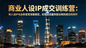 (16789期)商业人设IP成交训练营-12月:将人设IP与业务变现深度绑定,从流量到信任再到成交闭环-湘创网