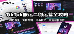 TikTok搬运二创运营全攻略：刷机登录、洗稿剪辑 、过中技巧，高效起号变现-湘创网