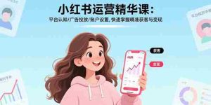 (17468期)小红书运营精华课-更新:平台认知/广告投放/账户设置,快速掌握精准获客与变现-湘创网