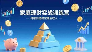 （17486期）家庭理财实战训练营：从0到1建体系，三阶进阶层层递进，助你持续创造稳定睡后收入-湘创网