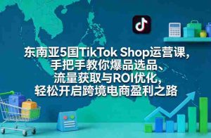 东南亚5国TikTok Shop运营课，手把手教你爆品选品、流量获取与ROI优化，轻松开启跨境电商盈利之路-湘创网