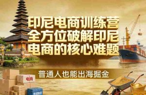 印尼电商训练营，全方位破解印尼电商的核心难题，普通人也能出海掘金-湘创网