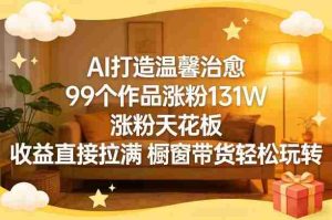 AI打造温馨治愈，99个作品涨粉131W，涨粉天花板，收益直接拉满，橱窗带货轻松玩转-湘创网
