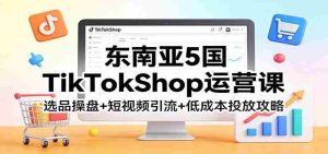 东南亚5国TikTokShop运营课：选品操盘+短视频引流+低成本投放攻略-湘创网