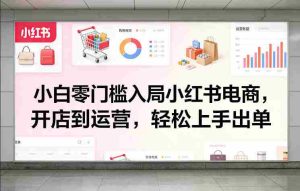 小白零门槛入局小红书电商，开店到运营，轻松上手出单-湘创网