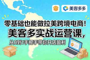 零基础也能做拉美跨境电商！美客多实战运营课，从0到1手把手带你开店盈利-湘创网