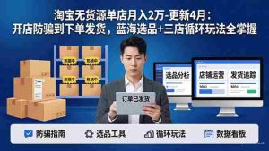 （18188期）淘宝无货源5.0单店月入2万-更新4月：开店防骗到下单发货，蓝海选品+三店循环玩法全掌握-湘创网
