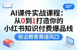 AI课件实战课程,从0到1打造你的小红书知识付费爆品线,抢占教育赛道风口-湘创网