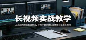 长视频实战教学,从选题构思到剪辑导出,手把手教你做出高质感可变现长视频-湘创网