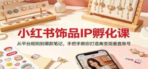 小红书饰品IP孵化课：从平台规则到爆款笔记，手把手教你打造高变现垂直账号-湘创网