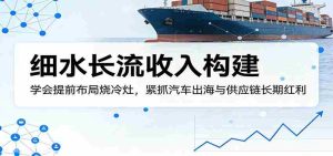 付费文章：细水长流收入构建，学会提前布局烧冷灶，紧抓汽车出海与供应链长期红利-湘创网