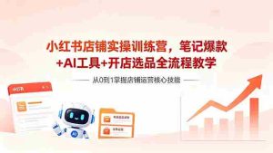 (18515期)小红书店铺实操训练营,笔记爆款+AI工具+开店选品全流程教学-湘创网