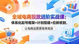 (18532期)全域电商投放进阶实战课:体系化起号框架+计划搭建+拉新收割,让电商运营更简单高效-湘创网