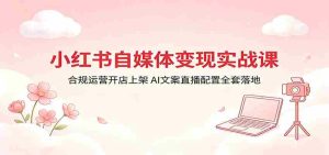 小红书自媒体变现实战课:合规运营开店上架,AI文案直播配置全套落地-湘创网