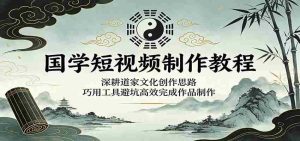 国学短视频制作教程：深耕道家文化创作思路，巧用工具避坑高效完成作品制作-湘创网