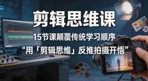 剪辑思维课，15节课颠覆传统学习顺序用「剪辑思维」反推拍摄开悟-湘创网