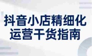 抖音小店精细化运营干货指南新版,助力商家系统提升店铺运营能力(更新26年6月)-湘创网