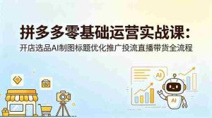 (18732期)拼多多零基础运营实战课:开店选品AI制图标题优化推广投流直播带货全流程-湘创网