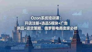 (18776期)Ozon系统培训课:开店注册+选品5模块+广告测品+退货策略,俄罗斯电商卖家必修-湘创网